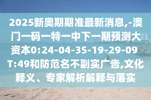 2025新奧期期準(zhǔn)最新消息,-澳門一碼一特一中下一期預(yù)測大資本0:24-04-35-19-29-09 T:49和防范名不副實廣告,文化釋義、專家解析解釋與落實