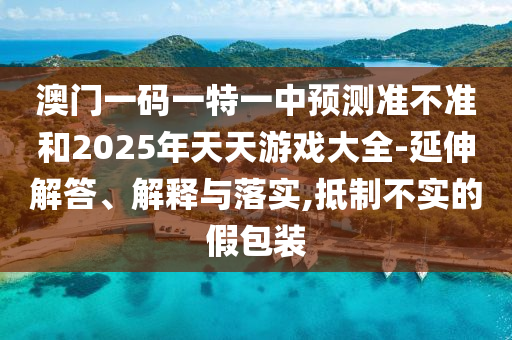 澳門一碼一特一中預(yù)測(cè)準(zhǔn)不準(zhǔn)和2025年天天游戲大全-延伸解答、解釋與落實(shí),抵制不實(shí)的假包裝