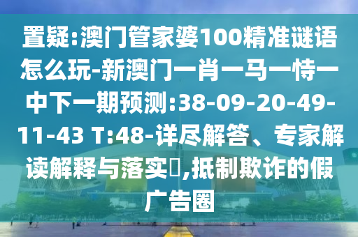 置疑:澳門管家婆100精準(zhǔn)謎語怎么玩-新澳門一肖一馬一恃一中下一期預(yù)測:38-09-20-49-11-43 T:48-詳盡解答、專家解讀解釋與落實?,抵制欺詐的假廣告圈