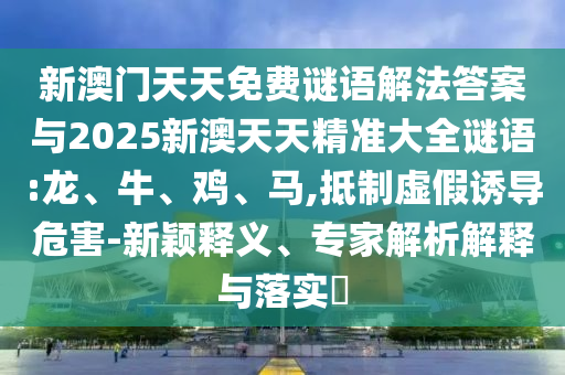 新澳門天天免費謎語解法答案與2025新澳天天精準大全謎語:龍、牛、雞、馬,抵制虛假誘導危害-新穎釋義、專家解析解釋與落實?