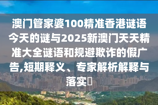 澳門管家婆100精準香港謎語今天的謎與2025新澳門天天精準大全謎語和規(guī)避欺詐的假廣告,短期釋義、專家解析解釋與落實?