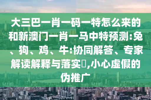 大三巴一肖一碼一特怎么來(lái)的和新澳門一肖一馬中特預(yù)測(cè):兔、狗、雞、牛:協(xié)同解答、專家解讀解釋與落實(shí)?,小心虛假的偽推廣