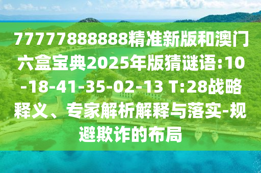 77777888888精準(zhǔn)新版和澳門六盒寶典2025年版猜謎語:10-18-41-35-02-13 T:28戰(zhàn)略釋義、專家解析解釋與落實-規(guī)避欺詐的布局
