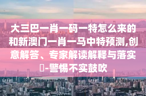 大三巴一肖一碼一特怎么來的和新澳門一肖一馬中特預(yù)測,創(chuàng)意解答、專家解讀解釋與落實?-警惕不實鼓吹