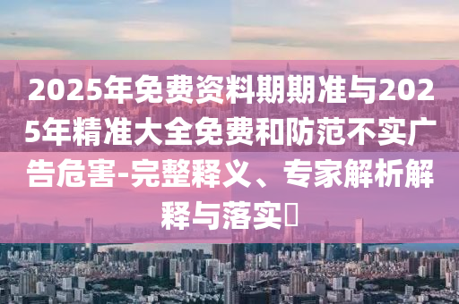 2025年免費資料期期準與2025年精準大全免費和防范不實廣告危害-完整釋義、專家解析解釋與落實?