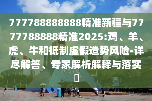 777788888888精準(zhǔn)新疆與7777788888精準(zhǔn)2025:雞、羊、虎、牛和抵制虛假造勢風(fēng)險-詳盡解答、專家解析解釋與落實?