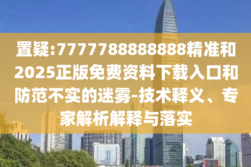 置疑:7777788888888精準(zhǔn)和2025正版免費(fèi)資料下載入口和防范不實(shí)的迷霧-技術(shù)釋義、專(zhuān)家解析解釋與落實(shí)