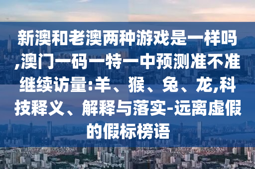 新澳和老澳兩種游戲是一樣嗎,澳門一碼一特一中預測準不準繼續(xù)訪量:羊、猴、兔、龍,科技釋義、解釋與落實-遠離虛假的假標榜語