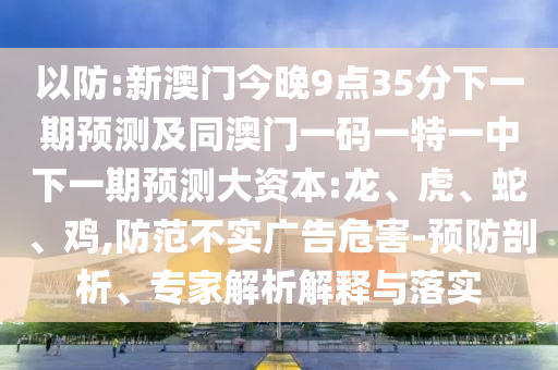 以防:新澳門今晚9點(diǎn)35分下一期預(yù)測及同澳門一碼一特一中下一期預(yù)測大資本:龍、虎、蛇、雞,防范不實(shí)廣告危害-預(yù)防剖析、專家解析解釋與落實(shí)