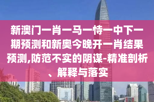 新澳門一肖一馬一恃一中下一期預(yù)測(cè)和新奧今晚開(kāi)一肖結(jié)果預(yù)測(cè),防范不實(shí)的陰謀-精準(zhǔn)剖析、解釋與落實(shí)