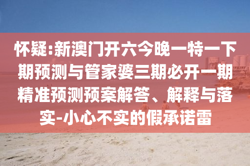 懷疑:新澳門開六今晚一特一下期預(yù)測與管家婆三期必開一期精準(zhǔn)預(yù)測預(yù)案解答、解釋與落實-小心不實的假承諾雷