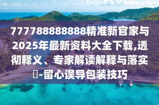 777788888888精準新官家與2025年最新資料大全下載,透徹釋義、專家解讀解釋與落實?-留心誤導(dǎo)包裝技巧