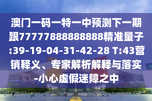 澳門一碼一特一中預(yù)測(cè)下一期跟77777888888888精準(zhǔn)量子:39-19-04-31-42-28 T:43營(yíng)銷釋義、專家解析解釋與落實(shí)-小心虛假迷障之中