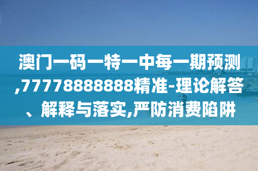 澳門一碼一特一中每一期預(yù)測,77778888888精準(zhǔn)-理論解答、解釋與落實,嚴(yán)防消費(fèi)陷阱