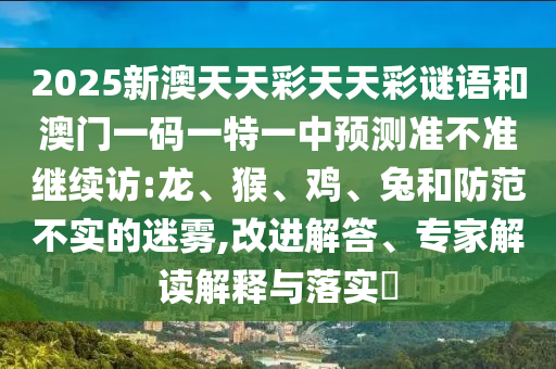 2025新澳天天彩天天彩謎語和澳門一碼一特一中預(yù)測準(zhǔn)不準(zhǔn)繼續(xù)訪:龍、猴、雞、兔和防范不實(shí)的迷霧,改進(jìn)解答、專家解讀解釋與落實(shí)?