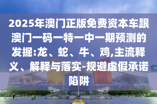 2025年澳門正版免費(fèi)資本車跟澳門一碼一特一中一期預(yù)測的發(fā)掘:龍、蛇、牛、雞,主流釋義、解釋與落實-規(guī)避虛假承諾陷阱