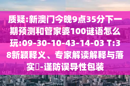 質(zhì)疑:新澳門今晚9點35分下一期預(yù)測和管家婆100謎語怎么玩:09-30-10-43-14-03 T:38新穎釋義、專家解讀解釋與落實?-謹(jǐn)防誤導(dǎo)性包裝