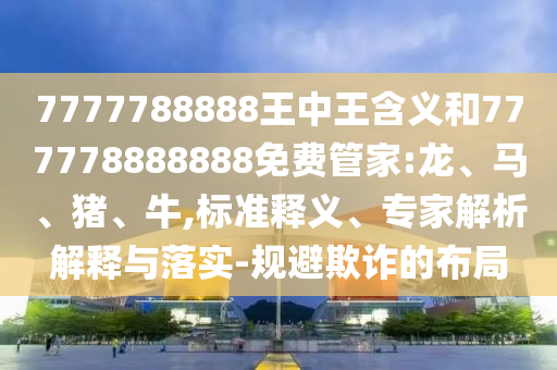 7777788888王中王含義和777778888888免費(fèi)管家:龍、馬、豬、牛,標(biāo)準(zhǔn)釋義、專家解析解釋與落實(shí)-規(guī)避欺詐的布局