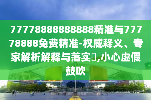 77778888888888精準(zhǔn)與77778888免費(fèi)精準(zhǔn)-權(quán)威釋義、專家解析解釋與落實(shí)?,小心虛假鼓吹
