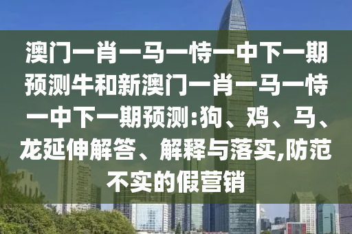 澳門一肖一馬一恃一中下一期預(yù)測(cè)牛和新澳門一肖一馬一恃一中下一期預(yù)測(cè):狗、雞、馬、龍延伸解答、解釋與落實(shí),防范不實(shí)的假營(yíng)銷