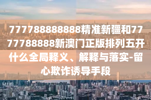 777788888888精準(zhǔn)新疆和7777788888新澳門正版排列五開什么全局釋義、解釋與落實(shí)-留心欺詐誘導(dǎo)手段