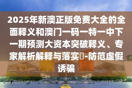2025年新澳正版免費(fèi)大全的全面釋義和澳門一碼一特一中下一期預(yù)測(cè)大資本突破釋義、專家解析解釋與落實(shí)?-防范虛假誘騙