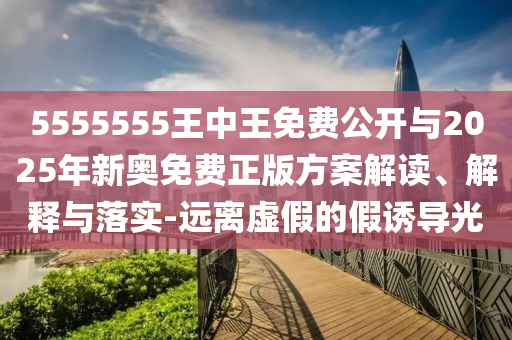 5555555王中王免費公開與2025年新奧免費正版方案解讀、解釋與落實-遠離虛假的假誘導光