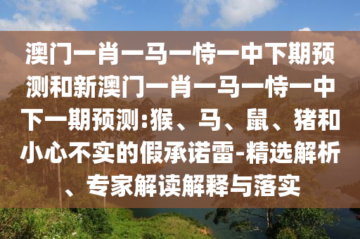 澳門一肖一馬一恃一中下期預(yù)測和新澳門一肖一馬一恃一中下一期預(yù)測:猴、馬、鼠、豬和小心不實(shí)的假承諾雷-精選解析、專家解讀解釋與落實(shí)