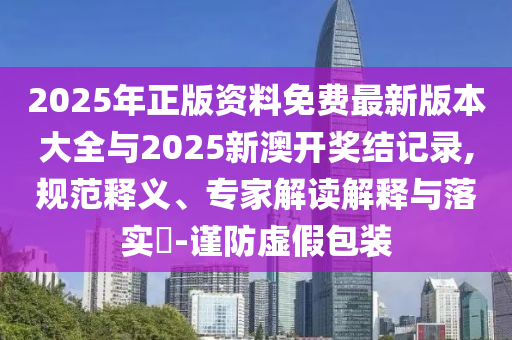 2025年正版資料免費(fèi)最新版本大全與2025新澳開獎結(jié)記錄,規(guī)范釋義、專家解讀解釋與落實(shí)?-謹(jǐn)防虛假包裝