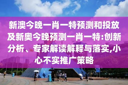 新澳今晚一肖一特預(yù)測和投放及新奧今晚預(yù)測一肖一特:創(chuàng)新分析、專家解讀解釋與落實,小心不實推廣策略