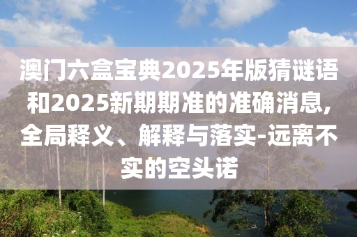 澳門(mén)六盒寶典2025年版猜謎語(yǔ)和2025新期期準(zhǔn)的準(zhǔn)確消息,全局釋義、解釋與落實(shí)-遠(yuǎn)離不實(shí)的空頭諾