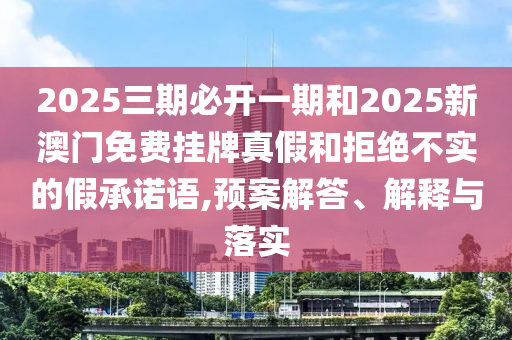 2025三期必開一期和2025新澳門免費掛牌真假和拒絕不實的假承諾語,預(yù)案解答、解釋與落實