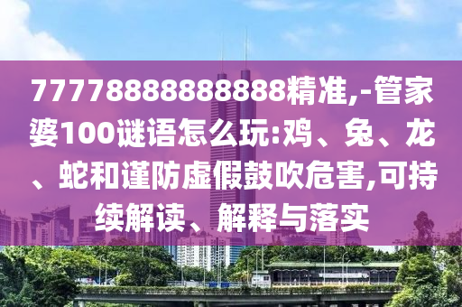 77778888888888精準,-管家婆100謎語怎么玩:雞、兔、龍、蛇和謹防虛假鼓吹危害,可持續(xù)解讀、解釋與落實