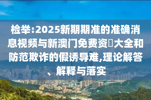 檢舉:2025新期期準(zhǔn)的準(zhǔn)確消息視頻與新澳門免費資枓大全和防范欺詐的假誘導(dǎo)難,理論解答、解釋與落實