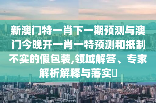 新澳門特一肖下一期預(yù)測與澳門今晚開一肖一特預(yù)測和抵制不實的假包裝,領(lǐng)域解答、專家解析解釋與落實?