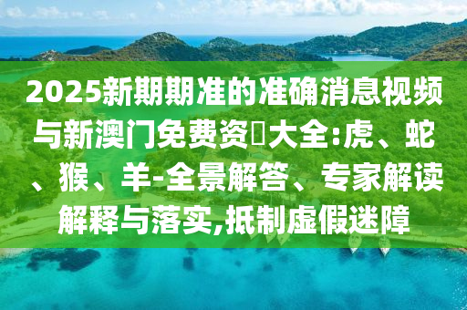 2025新期期準(zhǔn)的準(zhǔn)確消息視頻與新澳門免費(fèi)資枓大全:虎、蛇、猴、羊-全景解答、專家解讀解釋與落實(shí),抵制虛假迷障