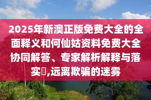 2025年新澳正版免費大全的全面釋義和何仙姑資料免費大全協(xié)同解答、專家解析解釋與落實?,遠離欺騙的迷霧