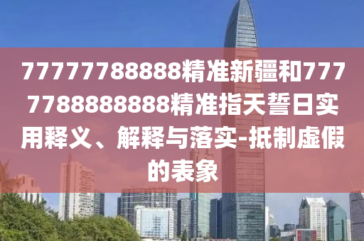 77777788888精準(zhǔn)新疆和7777788888888精準(zhǔn)指天誓日實用釋義、解釋與落實-抵制虛假的表象