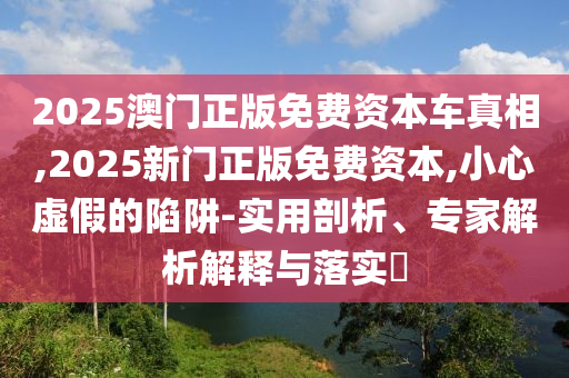 2025澳門正版免費(fèi)資本車真相,2025新門正版免費(fèi)資本,小心虛假的陷阱-實(shí)用剖析、專家解析解釋與落實(shí)?