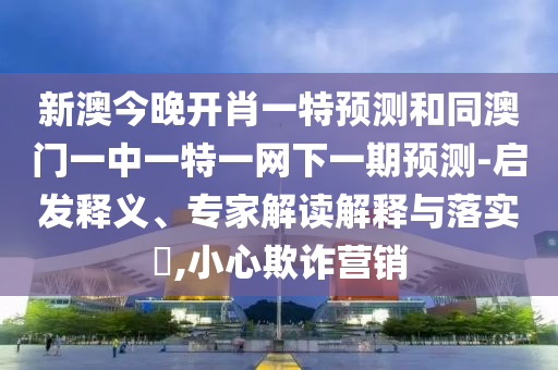 新澳今晚開肖一特預(yù)測和同澳門一中一特一網(wǎng)下一期預(yù)測-啟發(fā)釋義、專家解讀解釋與落實?,小心欺詐營銷