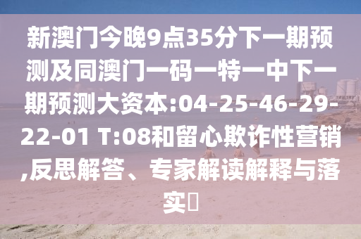 新澳門今晚9點(diǎn)35分下一期預(yù)測及同澳門一碼一特一中下一期預(yù)測大資本:04-25-46-29-22-01 T:08和留心欺詐性營銷,反思解答、專家解讀解釋與落實(shí)?
