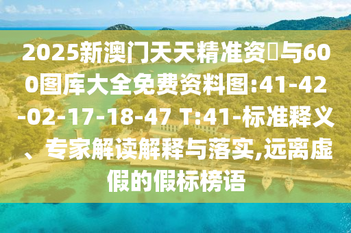 2025新澳門天天精準(zhǔn)資枓與600圖庫大全免費(fèi)資料圖:41-42-02-17-18-47 T:41-標(biāo)準(zhǔn)釋義、專家解讀解釋與落實(shí),遠(yuǎn)離虛假的假標(biāo)榜語