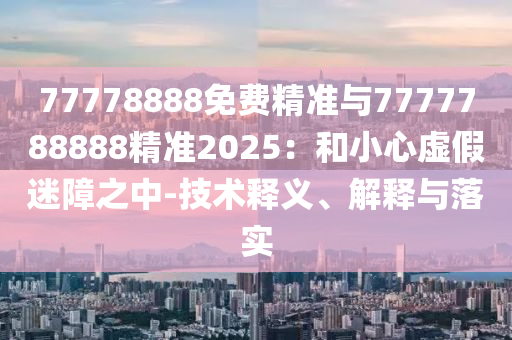 77778888免費精準與7777788888精準2025：和小心虛假迷障之中-技術(shù)釋義、解釋與落實