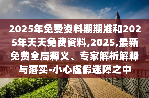 2025年免費資料期期準和2025年天天免費資料,2025,最新免費全局釋義、專家解析解釋與落實-小心虛假迷障之中