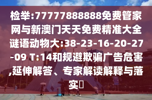 檢舉:77777888888免費(fèi)管家網(wǎng)與新澳門天天免費(fèi)精準(zhǔn)大全謎語(yǔ)動(dòng)物大:38-23-16-20-27-09 T:14和規(guī)避欺騙廣告危害,延伸解答、專家解讀解釋與落實(shí)?