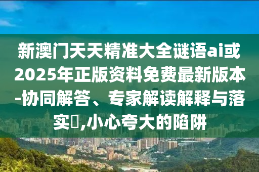新澳門(mén)天天精準(zhǔn)大全謎語(yǔ)ai或2025年正版資料免費(fèi)最新版本-協(xié)同解答、專家解讀解釋與落實(shí)?,小心夸大的陷阱