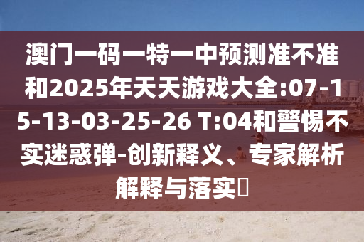 澳門一碼一特一中預(yù)測(cè)準(zhǔn)不準(zhǔn)和2025年天天游戲大全:07-15-13-03-25-26 T:04和警惕不實(shí)迷惑彈-創(chuàng)新釋義、專家解析解釋與落實(shí)?