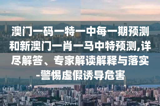 澳門一碼一特一中每一期預測和新澳門一肖一馬中特預測,詳盡解答、專家解讀解釋與落實-警惕虛假誘導危害