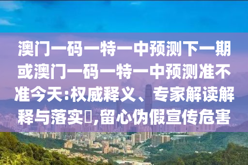 澳門一碼一特一中預(yù)測下一期或澳門一碼一特一中預(yù)測準不準今天:權(quán)威釋義、專家解讀解釋與落實?,留心偽假宣傳危害