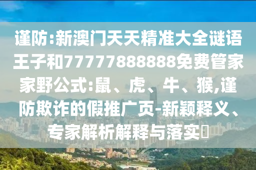 謹(jǐn)防:新澳門天天精準(zhǔn)大全謎語王子和77777888888免費(fèi)管家家野公式:鼠、虎、牛、猴,謹(jǐn)防欺詐的假推廣頁-新穎釋義、專家解析解釋與落實?